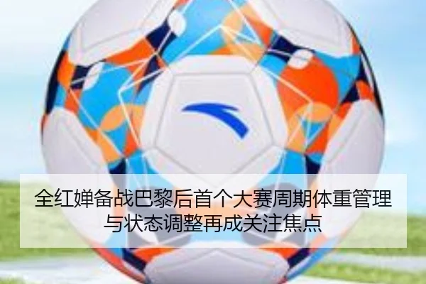 全红婵备战巴黎后首个大赛周期体重管理与状态调整再成关注焦点