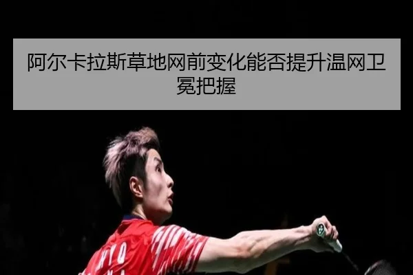 阿尔卡拉斯草地网前变化能否提升温网卫冕把握