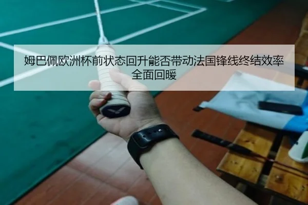 姆巴佩欧洲杯前状态回升能否带动法国锋线终结效率全面回暖